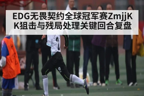 EDG无畏契约全球冠军赛ZmjjKK狙击与残局处理关键回合复盘
